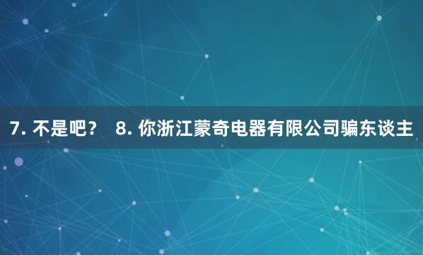 7. 不是吧? 8. 你浙江蒙奇电器有限公司骗东谈主